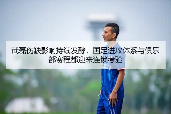 武磊伤缺影响持续发酵，国足进攻体系与俱乐部赛程都迎来连锁考验