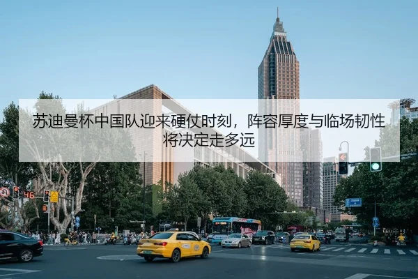 苏迪曼杯中国队迎来硬仗时刻，阵容厚度与临场韧性将决定走多远